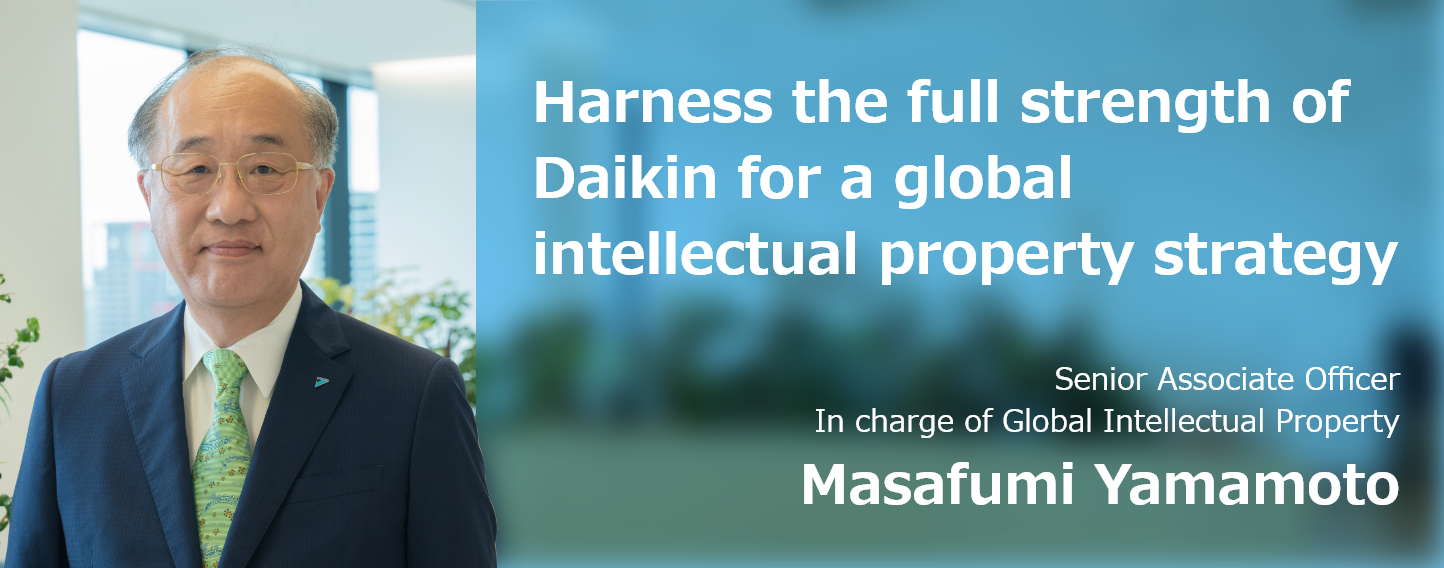 Harness the full strength of Daikin for a global intellectual property strategy Senior Associate Officer In charge of Global Intellectual Property Strategy Masafumi Yamamoto